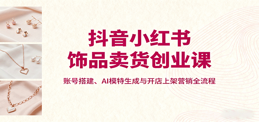 抖音小红书饰品卖货创业课,账号搭建、AI模特生成与开店上架营销全流程-缔富岛